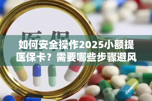 如何安全操作2025小额提医保卡？需要哪些步骤避风险？